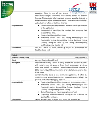 exporters. Client is one of the largest
International Freight Forwarders and Customs Brokers in Northern
America. They provide fully integrated services, specially designed to
meet our clients import and export needs. Client offers its customers a
vast network of offices in Northern America.
Responsibilities • Understanding the Requirements and Functional Specifications
of the application.
• Participated in identifying the required Test scenarios. Test
cases and Test Data.
• Prepared and Executed Test Cases
• Performed various black box testing Methodologies Like
Functionality testing, Compatibility Testing, Database Testing,
Usability Testing and Server Log Files Testing. Defect Reporting
and Tracking using Bugzilla 3.2.
Environment Java, JSP , Tomcat 7.0, HTML, Oracle 10g, Bugzilla 3.2, Windows XP and
Toad for Oracle 10.0
Project
Vermont Country Store Oct’10 to Oct’11
Client Vermont Country Store (Orton)
Description The Vermont country Store is a family owned and operated business
with roots in over 100 years of Orton family shopkeepers Vrest and
Ellen Orton opened The Vermont Country Store in Weston, Vermont, in
1946, inspired by childhood memories of Vrest’s father’s general store
in the nation.
Vermont Country Store is an e-commerce application. It offers the
online Shopping with different Product opportunities and delivers the
products with different shipping methods.
Responsibilities • Prepared and Executed Test Cases as per System requirements.
• Performed various black box testing Methodologies Like
Functional testing, Compatibility Testing, Database Testing,
Usability Testing and Regression Testing.
• Defect Reporting and Tracking using Internal Tool.
• Extensively performed Manual Testing process to ensure the
quality of the software.
Environment C#.Net, ASP.Net, MS SQL Server 2005, IIS 6.0 and Windows XP.
 