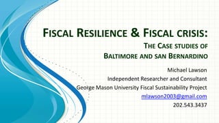 FISCAL RESILIENCE & FISCAL CRISIS:
THE CASE STUDIES OF
BALTIMORE AND SAN BERNARDINO
Michael Lawson
Independent Researcher and Consultant
George Mason University Fiscal Sustainability Project
mlawson2003@gmail.com
202.543.3437
 