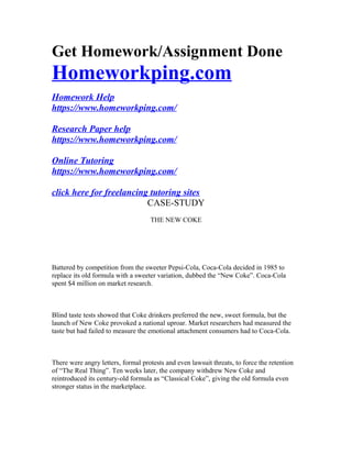 Get Homework/Assignment Done
Homeworkping.com
Homework Help
https://www.homeworkping.com/
Research Paper help
https://www.homeworkping.com/
Online Tutoring
https://www.homeworkping.com/
click here for freelancing tutoring sites
CASE-STUDY
THE NEW COKE
Battered by competition from the sweeter Pepsi-Cola, Coca-Cola decided in 1985 to
replace its old formula with a sweeter variation, dubbed the “New Coke”. Coca-Cola
spent $4 million on market research.
Blind taste tests showed that Coke drinkers preferred the new, sweet formula, but the
launch of New Coke provoked a national uproar. Market researchers had measured the
taste but had failed to measure the emotional attachment consumers had to Coca-Cola.
There were angry letters, formal protests and even lawsuit threats, to force the retention
of “The Real Thing”. Ten weeks later, the company withdrew New Coke and
reintroduced its century-old formula as “Classical Coke”, giving the old formula even
stronger status in the marketplace.
 