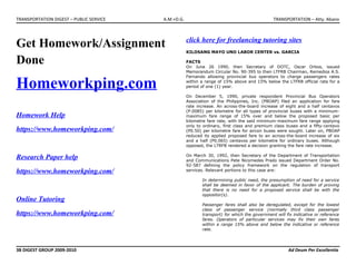 TRANSPORTATION DIGEST – PUBLIC SERVICE A.M.+D.G. TRANSPORTATION – Atty. Abano
Get Homework/Assignment
Done
Homeworkping.com
Homework Help
https://www.homeworkping.com/
Research Paper help
https://www.homeworkping.com/
Online Tutoring
https://www.homeworkping.com/
click here for freelancing tutoring sites
KILOSANG MAYO UNO LABOR CENTER vs. GARCIA
FACTS
On June 26 1990, then Secretary of DOTC, Oscar Orbos, issued
Memorandum Circular No. 90-395 to then LTFRB Chairman, Remedios A.S.
Fernando allowing provincial bus operators to charge passengers rates
within a range of 15% above and 15% below the LTFRB official rate for a
period of one (1) year.
On December 5, 1990, private respondent Provincial Bus Operators
Association of the Philippines, Inc. (PBOAP) filed an application for fare
rate increase. An across-the-board increase of eight and a half centavos
(P.0085) per kilometre for all types of provincial buses with a minimum-
maximum fare range of 15% over and below the proposed basic per
kilometre fare rate, with the said minimum-maximum fare range applying
only to ordinary, first class and premium class buses and a fifty-centavo
(P0.50) per kilometre fare for aircon buses were sought. Later on, PBOAP
reduced its applied proposed fare to an across-the-board increase of six
and a half (P0.065) centavos per kilometre for ordinary buses. Although
opposed, the LTRFB rendered a decision granting the fare rate increase.
On March 30, 1992, then Secretary of the Department of Transportation
and Communications Pete Nicomedes Prado issued Department Order No.
92-587 defining the policy framework on the regulation of transport
services. Relevant portions to this case are:
In determining public need, the presumption of need for a service
shall be deemed in favor of the applicant. The burden of proving
that there is no need for a proposed service shall be with the
oppositor(s).
Passenger fares shall also be deregulated, except for the lowest
class of passenger service (normally third class passenger
transport) for which the government will fix indicative or reference
fares. Operators of particular services may fix their own fares
within a range 15% above and below the indicative or reference
rate.
3B DIGEST GROUP 2009-2010 Ad Deum Per Excellentia
 