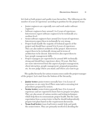 OrganizatiOnal	HierarcHy	     ix



    let’s look at both project and quality team hierarchies. The following are the
    number of years of experience according to position for the projects team:

    n    Junior engineers are especially new and work under software
         engineers.
    n    Software engineers have around 1 to 2 years of experience.
         Interviewers expect software engineers to be technically at a
         medium level.
    n    Senior software engineers have around 2 to 4 years of experience.
         Interviewers expect them to technically be very strong.
    n    Project leads handle the majority of technical aspects of the
         project and should have around 4 to 8 years of experience.
         They are also indirect architects of the project. Interviewers
         expect them to be technically strong and in terms of
         architecture to be decent. Interviewers also expect them to
         have people management skills.
    n    Project managers are expected to be around 40% technically
         strong and should have experience above 10 years. But they
         are more interviewed from the aspect of project management,
         client interaction, people management, proposal preparation,
         etc. So now judge where you stand, and where you want to go.

        The quality hierarchy for various reasons comes under the project manager
    of the project. Let’s start from the bottom of the hierarchy:

    n    J
          uniortester: junior testers normally have 1 to 2 years of
         experience or are entry level.Their main task is executing test
         procedures prepared by seniors.
    n    S
          eniortester: senior testers generally have 2 to 4 years of
         experience and are expected to know how to prepare test plans.
         They are also aware of various metrics and testing techniques
         which help them to communicate project health. But the main
         expectation from a senior tester is that he should independently
         prepare test plans based on the requirement documents.
    n    T
          eamleadtester: team lead testers mainly help and guide
         the senior testers. They are primarily involved in deciding the
 