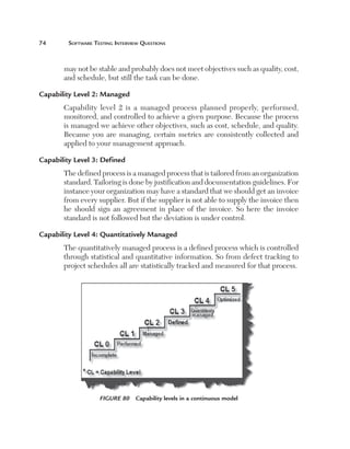 74	      Software	teSting	interview	QueStionS



       may not be stable and probably does not meet objectives such as quality, cost,
       and schedule, but still the task can be done.

Capability Level 2: Managed
       Capability level 2 is a managed process planned properly, performed,
       monitored, and controlled to achieve a given purpose. Because the process
       is managed we achieve other objectives, such as cost, schedule, and quality.
       Because you are managing, certain metrics are consistently collected and
       applied to your management approach.

Capability Level 3: Defined
       The defined process is a managed process that is tailored from an organization
       standard. Tailoring is done by justification and documentation guidelines. For
       instance your organization may have a standard that we should get an invoice
       from every supplier. But if the supplier is not able to supply the invoice then
       he should sign an agreement in place of the invoice. So here the invoice
       standard is not followed but the deviation is under control.

Capability Level 4: Quantitatively Managed
       The quantitatively managed process is a defined process which is controlled
       through statistical and quantitative information. So from defect tracking to
       project schedules all are statistically tracked and measured for that process.




                    Figure 80  Capability levels in a continuous model
 