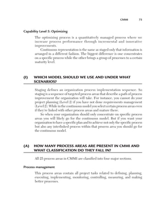 CMMi	         75



Capability Level 5: Optimizing
       The optimizing process is a quantitatively managed process where we
       increase process performance through incremental and innovative
       improvements.
           Continuous representation is the same as staged only that information is
       arranged in a different fashion. The biggest difference is one concentrates
       on a specific process while the other brings a group of processes to a certain
       maturity level.



(i)	   W
       	 hiCh	Model	shou­ld	We	u­se	and	u­nder	What		
       sCenarios?

       Staging defines an organization process implementation sequence. So
       staging is a sequence of targeted process areas that describe a path of process
       improvement the organization will take. For instance, you cannot do your
       project planning (Level 2) if you have not done requirements management
       (Level 2). While in the continuous model you select certain process areas even
       if they’re linked with other process areas and mature there.
            So when your organization should only concentrate on specific process
       areas you will likely go for the continuous model. But if you want your
       organization to have a specific plan and to achieve not only the specific process
       but also any interlinked process within that process area you should go for
       the continuous model.



(a)	 	 oW	Many	proCess	areas	are	present	in	CMMi	and	
     h
     What	ClassifiCation	do	they	fall	in?

       All 25 process areas in CMMI are classified into four major sections.

Process management
       This process areas contain all project tasks related to defining, planning,
       executing, implementing, monitoring, controlling, measuring, and making
       better processes.
 