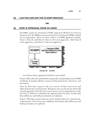 CMMi	         81



(i)	   Can	you­	explain	the	sCaMpi	proCess?

                                        or

(i)	   hoW	is	appraisal	done	in	CMMi?

       SCAMPI stands for Standard CMMI Appraisal Method for Process
       Improvement. SCAMPI is an assessment process used to get CMMI certified
       for an organization. There are three classes of CMMI appraisal methods:
       Class A, Class B, and Class C. Class A is the most aggressive, while Class B
       is less aggressive, and Class C is the least aggressive.




                                Figure 88  SCAMPI

           Let’s discuss these appraisal methods in more detail.
       Class A: This is the only method that can provide a rating and get you a CMMI
       certificate. It requires all three sources of data instruments, interviews, and
       documents.
       Class B: This class requires only two sources of data (interviews and
       either documents or instruments). But please note you do not get rated with
       Class B appraisals. Class B is just a warm-up to see if an organization is ready
       for Class A. With less verification the appraisal takes less time. In this class
       data sufficiency and draft presentations are optional.
       Class C: This class requires only one source of data (interviews, instruments,
       or documents). Team consensus, validation, observation, data sufficiency, and
       draft presentation are optional.
 