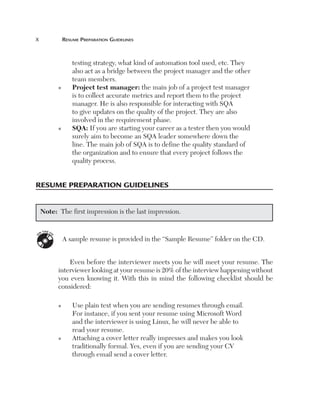 x	                   resume	PreParatiOn	guidelines



                         testing strategy, what kind of automation tool used, etc. They
                         also act as a bridge between the project manager and the other
                         team members.
                 n       P
                          rojecttestmanager: the main job of a project test manager
                         is to collect accurate metrics and report them to the project
                         manager. He is also responsible for interacting with SQA
                         to give updates on the quality of the project. They are also
                         involved in the requirement phase.
                 n       S
                          QA: If you are starting your career as a tester then you would
                         surely aim to become an SQA leader somewhere down the
                         line. The main job of SQA is to define the quality standard of
                         the organization and to ensure that every project follows the
                         quality process.


resume PreParatiOn guidelines


    Note: The first impression is the last impression.

        TH E C
    N
             D
O




                     A sample resume is provided in the “Sample Resume” folder on the CD.


                     Even before the interviewer meets you he will meet your resume. The
                 interviewer looking at your resume is 20% of the interview happening without
                 you even knowing it. With this in mind the following checklist should be
                 considered:

                 n       Use plain text when you are sending resumes through email.
                         For instance, if you sent your resume using Microsoft Word
                         and the interviewer is using Linux, he will never be able to
                         read your resume.
                 n       Attaching a cover letter really impresses and makes you look
                         traditionally formal. Yes, even if you are sending your CV
                         through email send a cover letter.
 