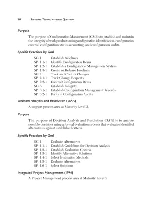 90	        Software	teSting	interview	QueStionS



Purpose 
       The purpose of Configuration Management (CM) is to establish and maintain
       the integrity of work products using configuration identification, configuration
       control, configuration status accounting, and configuration audits.

Specific Practices by Goal 
             SG   1        Establish Baselines
             SP   1.1-1    Identify Configuration Items
             SP   1.2-1    Establish a Configuration Management System
             SP   1.3-1    Create or Release Baselines
             SG   2        Track and Control Changes
             SP   2.1-1    Track Change Requests
             SP   2.2-1    Control Configuration Items
             SG   3        Establish Integrity
             SP   3.1-1    Establish Configuration Management Records
             SP   3.2-1    Perform Configuration Audits

Decision Analysis and Resolution (DAR) 
       A support process area at Maturity Level 3.

Purpose
       The purpose of Decision Analysis and Resolution (DAR) is to analyze
       possible decisions using a formal evaluation process that evaluates identified
       alternatives against established criteria.

Specific Practices by Goal 
             SG   1        Evaluate Alternatives
             SP   1.1-1    Establish Guidelines for Decision Analysis
             SP   1.2-1    Establish Evaluation Criteria
             SP   1.3-1    Identify Alternative Solutions
             SP   1.4-1    Select Evaluation Methods
             SP   1.5-1    Evaluate Alternatives
             SP   1.6-1    Select Solutions

Integrated Project Management (IPM) 
       A Project Management process area at Maturity Level 3.
 