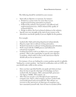 resume	PreParatiOn	guidelines	     xi



        The following should be included in your resume:

    n    Start with an objective or summary, for instance:
        ®  Worked as a senior tester for more than 4 years.
           Implemented testing automation in projects.
        ® Followed the industry’s best practices and adhered and

           implemented processes, which enhanced the quality of
           technical delivery.
        ® Pledge to deliver the best technical solutions to the industry.

    n    Specify your core strengths at the start of your resume so the
         interviewer can decide quickly if you are eligible for the position.

        For example:

    n    Looked after SQA and testing department independently.
    n    Played a major role in software testing automation.
    n    Worked extensively in software testing planning and estimation.
    n    Well-versed with the CMMI process and followed it
         extensively in projects.
    n    Looking forward to work as an SQA or in a senior manager
         position. (This is also a good place to specify your objective
         or position, which makes it clear to the interviewer that he
         should call you for an interview.)

        For instance, if you are looking for a senior position specify it explicitly:
    ‘looking for a senior position.’ Any kind of certification such as CSTE, etc.,
    you should make visible in this section.

    n    Once you have specified briefly your goals and what you have
         done it’s time to specify what type of technology you have
         worked with. For instance, BVA, automated QA, processes
         (Six Sigma, CMMI), TPA analysis, etc.
    n    After that you can give a run through of your experience
         company-wise, that is, what company you have worked with,
         year/month joined and year/month left. This will give an
         overview to the interviewer of what type of companies you
         have associated yourself with. Now it’s time to mention all the
 