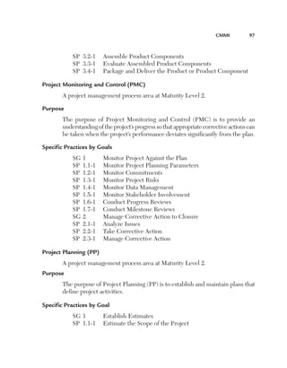 CMMi	         97



           SP 3.2-1      Assemble Product Components
           SP 3.3-1      Evaluate Assembled Product Components
           SP 3.4-1      Package and Deliver the Product or Product Component

Project Monitoring and Control (PMC) 
       A project management process area at Maturity Level 2.

Purpose 
       The purpose of Project Monitoring and Control (PMC) is to provide an
       understanding of the project’s progress so that appropriate corrective actions can
       be taken when the project’s performance deviates significantly from the plan.

Specific Practices by Goals
           SG   1        Monitor Project Against the Plan
           SP   1.1-1    Monitor Project Planning Parameters
           SP   1.2-1    Monitor Commitments
           SP   1.3-1    Monitor Project Risks
           SP   1.4-1    Monitor Data Management
           SP   1.5-1    Monitor Stakeholder Involvement
           SP   1.6-1    Conduct Progress Reviews
           SP   1.7-1    Conduct Milestone Reviews
           SG   2        Manage Corrective Action to Closure
           SP   2.1-1    Analyze Issues
           SP   2.2-1    Take Corrective Action
           SP   2.3-1    Manage Corrective Action

Project Planning (PP) 
       A project management process area at Maturity Level 2.
Purpose 
       The purpose of Project Planning (PP) is to establish and maintain plans that
       define project activities.

Specific Practices by Goal 
           SG 1          Establish Estimates
           SP 1.1-1      Estimate the Scope of the Project
 