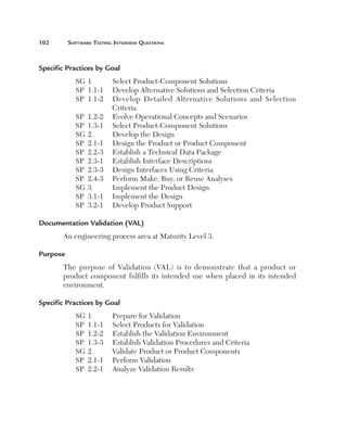 102	       Software	teSting	interview	QueStionS



Specific Practices by Goal 
             SG 1          Select Product-Component Solutions
             SP 1.1-1      Develop Alternative Solutions and Selection Criteria
             SP 1.1-2      Develop Detailed Alternative Solutions and Selection
                           Criteria
             SP   1.2-2    Evolve Operational Concepts and Scenarios
             SP   1.3-1    Select Product-Component Solutions
             SG   2        Develop the Design
             SP   2.1-1    Design the Product or Product Component
             SP   2.2-3    Establish a Technical Data Package
             SP   2.3-1    Establish Interface Descriptions
             SP   2.3-3    Design Interfaces Using Criteria
             SP   2.4-3    Perform Make, Buy, or Reuse Analyses
             SG   3        Implement the Product Design
             SP   3.1-1    Implement the Design
             SP   3.2-1    Develop Product Support

Documentation Validation (VAL) 
       An engineering process area at Maturity Level 3.

Purpose 
       The purpose of Validation (VAL) is to demonstrate that a product or
       product component fulfills its intended use when placed in its intended
       environment.

Specific Practices by Goal 
             SG   1        Prepare for Validation
             SP   1.1-1    Select Products for Validation
             SP   1.2-2    Establish the Validation Environment
             SP   1.3-3    Establish Validation Procedures and Criteria
             SG   2        Validate Product or Product Components
             SP   2.1-1    Perform Validation
             SP   2.2-1    Analyze Validation Results
 