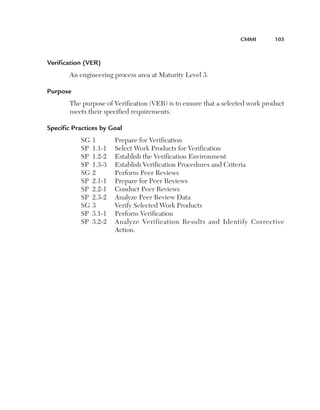 CMMi	       103



Verification (VER) 
       An engineering process area at Maturity Level 3.

Purpose 
       The purpose of Verification (VER) is to ensure that a selected work product
       meets their specified requirements.

Specific Practices by Goal
           SG   1       Prepare for Verification
           SP   1.1-1   Select Work Products for Verification
           SP   1.2-2   Establish the Verification Environment
           SP   1.3-3   Establish Verification Procedures and Criteria
           SG   2       Perform Peer Reviews
           SP   2.1-1   Prepare for Peer Reviews
           SP   2.2-1   Conduct Peer Reviews
           SP   2.3-2   Analyze Peer Review Data
           SG   3       Verify Selected Work Products
           SP   3.1-1   Perform Verification
           SP   3.2-2   Analyze Verification Results and Identify Corrective
                        Action.
 