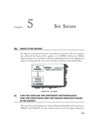 Chapter       5                                  S ix S igma



(B)	 What	is	six	sigma?

       Six Sigma is a statistical measure of variation in a process. We say a process
       has achieved Six Sigma if the quality is 3.4 DPMO (Defect per Million
       Opportunities). It’s a problem-solving methodology that can be applied to a
       process to eliminate the root cause of defects and costs associated with it.




                                Figure 96  Six Sigma

(i)	   C
       	 an	you	explain	the	different	methodology	
       for	the	exeCution	and	the	design	proCess	stages	
       in	six	sigma?

       The main focus of Six Sigma is to reduce defects and variations in the processes.
       DMAIC and DMADV are the models used in most Six Sigma initiatives.

                                                                                   105
 