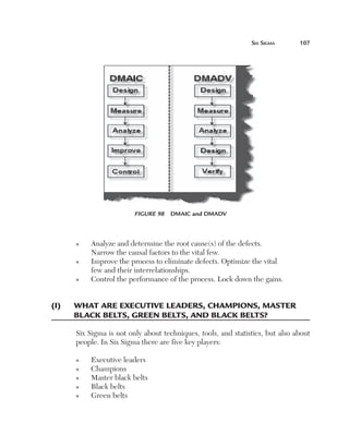 Six	Sigma	      107




                          Figure 98  DMAIC and DMADV



       n   Analyze and determine the root cause(s) of the defects.
           Narrow the causal factors to the vital few.
       n   Improve the process to eliminate defects. Optimize the vital
           few and their interrelationships.
       n   Control the performance of the process. Lock down the gains.


(i)	   W
       	 hat	are	exeCutive	leaders,	Champions,	master	
       BlaCk	Belts,	green	Belts,	and	BlaCk	Belts?

       Six Sigma is not only about techniques, tools, and statistics, but also about
       people. In Six Sigma there are five key players:

       n   Executive leaders
       n   Champions
       n   Master black belts
       n   Black belts
       n   Green belts
 