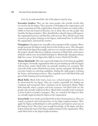 108	    Software	teSting	interview	QueStionS



           Let’s try to understand the role of the players step by step.
       Executive leaders: They are the main people who actually decide that
       we need to do Six Sigma. They promote it throughout the organization and
       ensure commitment of the organization. Executive leaders are mainly either
       CEOs or from the board of directors. So, in short, they are the people who
       fund the Six Sigma initiative. They should believe that Six Sigma will improve
       the organization process and that they will succeed. They should ensure that
       resources get proper training on Six Sigma, understand how it will benefit
       the organization, and track the metrics.
       Champions: Champions are normally senior managers of the company. These
       people promote Six Sigma mainly between the business users. The champion
       understands Six Sigma thoroughly, and serve as a coaches and mentors, select
       the project, decide objectives, dedicate resources to black belts, and remove
       obstacles which come across black belt players. Historically, champions always
       fight for a cause. In Six Sigma they fight to remove black belt hurdles.
       Master black belts: This role requires the highest level of technical capability
       in Six Sigma. Normally organizations that are just starting up with Six Sigma
       will not have master black belts. So normally outsiders are recruited. The
       main role of the master black belt is to train, mentor, and guide. He helps the
       executive leaders in selecting candidates, finding the right project, teaching
       the basics, and training resources. They regularly meet with black belts and
       green belts training and mentoring them.
       Black belts: Black belts lead a team on a selected project which has to
       be showcased for Six Sigma. They are mainly responsible for finding out
       variations and seeing how these variations can be minimized. Master black
       belts basically select a project and train resources, but black belts are the
       people who actually implement them. Black belts normally work in projects
       as team leaders or project managers. They are central to Six Sigma as they
       are actually implementing Six Sigma in the organization.
       Green belts: Green belts assist black belts in their functional areas. They are
       mainly in projects and work part-time on Six Sigma implementation. They
       apply Six Sigma methodologies to solve problems and improve processes at
       the bottom level. They have just enough knowledge of Six Sigma and they
       help to define the base of Six Sigma implementation in the organization. They
       assist black belts in Six Sigma implementation.
 