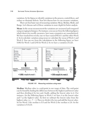 110	    Software	teSting	interview	QueStionS



       variations. In Six Sigma we identify variations in the process, control them, and
       reduce or eliminate defects. Now let’s discuss how we can measure variations.
           There are four basic ways of measuring variations: Mean, Median, Mode, and
       Range. Let’s discuss each of these variations in more depth for better analysis.
       Mean: In the mean measurement the variations are measured and compared
       using averaging techniques. For instance, you can see from the following figures
       which shows two weekly measures, how many computers are manufactured.
       We have tracked two weeks; one we have named Week 1 and the other Week
       2. So to calculate variation using mean we calculate the mean of Week 1 and
       Week 2. You can see from the calculations in the following figure we have
       5.083 for Week 1 and 2.85 for Week 2. So we have a variation of 2.23.




                      Figure 101  Measuring variations using mean


       Median: Median value is a mid-point in our range of data. The mid-point
       can be found by finding the difference between the highest and lowest value
       and then dividing it by two and, finally, adding the lowest value to it. For
       instance, for the following figure in Week 1 we have 4 as the lowest value
       and 7 as the highest value. So first we subtract the lowest value from the
       highest value, i.e., 7 2 4. Then we divide it by two and add the lowest value.
       So for Week 1 the median is 5.5 and for Week 2 the median is 2.9. So the
       variation is 5.5-2.9.
 