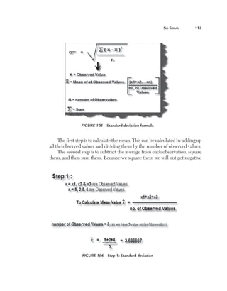 Six	Sigma	       113




                     Figure 105  Standard deviation formula


         The first step is to calculate the mean. This can be calculated by adding up
    all the observed values and dividing them by the number of observed values.
         The second step is to subtract the average from each observation, square
    them, and then sum them. Because we square them we will not get negative




                     Figure 106  Step 1: Standard deviation
 