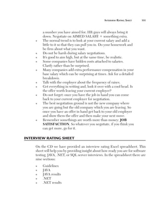 interview	rating	sHeet	   xiii



         a number you have aimed for; HR guys will always bring it
         down. Negotiate on AIMED SALARY 1 something extra.
     n   The normal trend is to look at your current salary and add a
         little to it so that they can pull you in. Do your homework and
         be firm about what you want.
     n   Do not be harsh during salary negotiations.
     n   It’s good to aim high, but at the same time, be realistic.
     n   Some companies have hidden costs attached to salaries.
         Clarify rather than be surprised.
     n   Many companies add extra performance compensation in your
         base salary which can be surprising at times. Ask for a detailed
         breakdown.
     n   Talk with the employer about the frequency of raises.
     n   Get everything in writing and, look it over with a cool head. Is
         the offer worth leaving your current employer?
     n   Do not forget: once you have the job in hand you can come
         back to your current employer for negotiation.
     n   The best negotiation ground is not the new company where
         you are going but the old company which you are leaving. So
         once you have an offer in hand get back to your old employer
         and show them the offer and then make your next move.
     n   Remember somethings are worth more than money: JOB
         SATISFACTION. So whatever you negotiate, if you think you
         can get more, go for it.

interview rating sHeet

     On the CD we have provided an interview rating Excel spreadsheet. This
     sheet will help you by providing insight about how ready you are for software
     testing, JAVA, .NET, or SQL server interviews. In the spreadsheet there are
     nine sections:
     n   Guidelines
     n   JAVA
     n   JAVA results
     n   .NET
     n   .NET results
 
