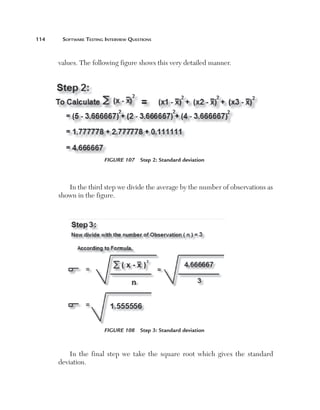 114	    Software	teSting	interview	QueStionS



       values. The following figure shows this very detailed manner.




                        Figure 107  Step 2: Standard deviation



          In the third step we divide the average by the number of observations as
       shown in the figure.




                        Figure 108  Step 3: Standard deviation



           In the final step we take the square root which gives the standard
       deviation.
 