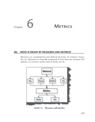 Chapter    6                              M etrics



(B)	 What	is	meant	By	measures	and	metrics?

     Measures are quantitatively unit defined elements, for instance, hours,
     km, etc. Measures are basically comprised of more than one measure. For
     instance, we can have metrics such as km/hr, m/s etc.




                   Figure 111    Measure and metrics

                                                                        117
 
