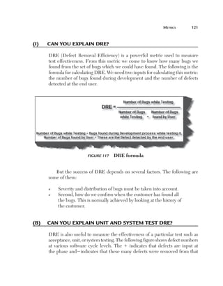 MetricS	       121



(i)	   can	you	explain	dre?

       DRE (Defect Removal Efficiency) is a powerful metric used to measure
       test effectiveness. From this metric we come to know how many bugs we
       found from the set of bugs which we could have found. The following is the
       formula for calculating DRE. We need two inputs for calculating this metric:
       the number of bugs found during development and the number of defects
       detected at the end user.




                           Figure 117    DRE formula


          But the success of DRE depends on several factors. The following are
       some of them:

       n    Severity and distribution of bugs must be taken into account.
       n    Second, how do we confirm when the customer has found all
            the bugs. This is normally achieved by looking at the history of
            the customer.


(B)	 can	you	explain	unit	and	system	test	dre?

       DRE is also useful to measure the effectiveness of a particular test such as
       acceptance, unit, or system testing. The following figure shows defect numbers
       at various software cycle levels. The 1 indicates that defects are input at
       the phase and2indicates that these many defects were removed from that
 