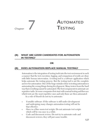 Chapter     7                                  A utomAted
                                               t esting



(B)	 	 hat	are	good	candidates	for	automation	
     W
     in	testing?

                                      or

(B)	 does	automation	replace	manual	testing?

     Automation is the integration of testing tools into the test environment in such
     a manner that the test execution, logging, and comparison of results are done
     with little human intervention. A testing tool is a software application which
     helps automate the testing process. But the testing tool is not the complete
     answer for automation. One of the huge mistakes done in testing automation is
     automating the wrong things during development. Many testers learn the hard
     way that everything cannot be automated. The best components to automate are
     repetitive tasks. So some companies first start with manual testing and then see
     which tests are the most repetitive ones and only those are then automated.
         As a rule of thumb do not try to automate:

     n    Unstable software: If the software is still under development
          and undergoing many changes automation testing will not be
          that effective.
     n    Once in a blue moon test scripts: Do not automate test scripts
          which will be run once in a while.
     n    Code and document review: Do not try to automate code and
          document reviews; they will just cause trouble.
                                                                                127
 