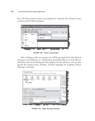 130	    Software	teSting	interview	QueStionS



       here. We first need to create a new project by using the New Project menu
       as shown in the following figure.




                           Figure 128     Create a new project

            After clicking on the new project we will be prompted for what kind of
       testing we are looking at, i.e., load testing, general testing, etc. Currently, we
       will select only General-Purpose Test project. At this moment, you can also
       specify the project name, location, and the language for scripting (Select
       VBscript, currently).




                         Figure 129     Select the type of project
 