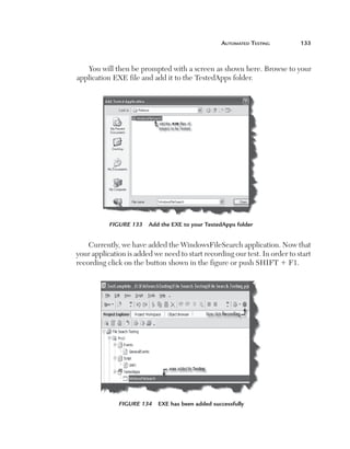 automated	teSting	         133



       You will then be prompted with a screen as shown here. Browse to your
    application EXE file and add it to the TestedApps folder.




               Figure 133   Add the EXE to your TestedApps folder


        Currently, we have added the WindowsFileSearch application. Now that
    your application is added we need to start recording our test. In order to start
    recording click on the button shown in the figure or push SHIFT 1 F1.




                  Figure 134   EXE has been added successfully
 