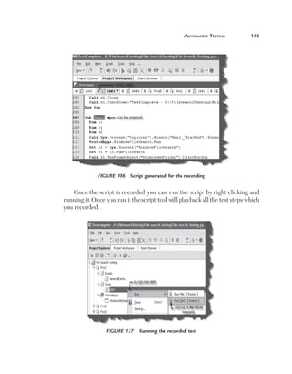 automated	teSting	        135




                  Figure 136    Script generated for the recording


        Once the script is recorded you can run the script by right clicking and
    running it. Once you run it the script tool will playback all the test steps which
    you recorded.




                     Figure 137    Running the recorded test
 