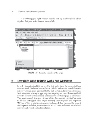 136	    Software	teSting	interview	QueStionS



           If everything goes right you can see the test log as shown here which
       signifies that your script has run successfully.




                     Figure 138    Successful execution of the scripts




(i)	   h
       	 oW	does	load	testing	Work	for	WeBsites?

       In order to understand this we need to first understand the concept of how
       websites work. Websites have software called a web server installed on the
       server. The user sends a request to the web server and receives a response.
       So, for instance, when you type http://www.questpond.com (that’s my official
       website) the web server senses it and sends you the home page as a response.
       This happens each time you click on a link, do a submit, etc. So if we want
       to do load testing you need to just multiply these requests and responses
       “N” times. This is what an automation tool does. It first captures the request
       and response and then just multiplies it by “N” times and sends it to the web
       server, which results in load simulation.
 
