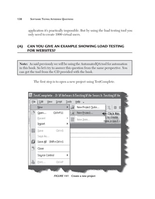 138	     Software	teSting	interview	QueStionS



       application it’s practically impossible. But by using the load testing tool you
       only need to create 1000 virtual users.


(a)	 	 an	you	give	an	example	shoWing	load	testing	
     c
     for	WeBsites?


 Note: As said previously we will be using the AutomatedQA tool for automation
 in this book. So let’s try to answer this question from the same perspective. You
 can get the tool from the CD provided with the book.

           The first step is to open a new project using TestComplete.




                            Figure 141     Create a new project
 