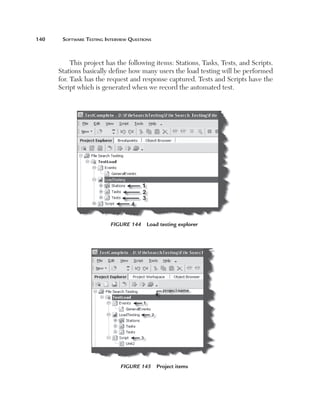 140	    Software	teSting	interview	QueStionS



            This project has the following items: Stations, Tasks, Tests, and Scripts.
       Stations basically define how many users the load testing will be performed
       for. Task has the request and response captured. Tests and Scripts have the
       Script which is generated when we record the automated test.




                           Figure 144     Load testing explorer




                               Figure 145 Project items
 