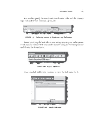 automated	teSting	       141



        You need to specify the number of virtual users, tasks, and the browser
    type such as Internet Explorer, Opera, etc.




          Figure 146   Assign the number of virtual users and the browser


       As said previously the basic idea in load testing is the request and response
    which need to be recorded. That can be done by using the recording taskbar
    and clicking the icon shown.




                        Figure 147 Record HTTP task


        Once you click on the icon you need to enter the task name for it.




                          Figure 148 Specify task name
 