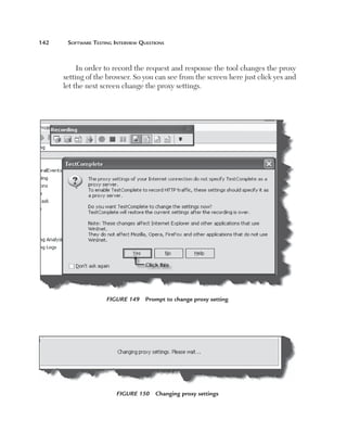 142	    Software	teSting	interview	QueStionS



            In order to record the request and response the tool changes the proxy
       setting of the browser. So you can see from the screen here just click yes and
       let the next screen change the proxy settings.




                      Figure 149     Prompt to change proxy setting




                          Figure 150    Changing proxy settings
 