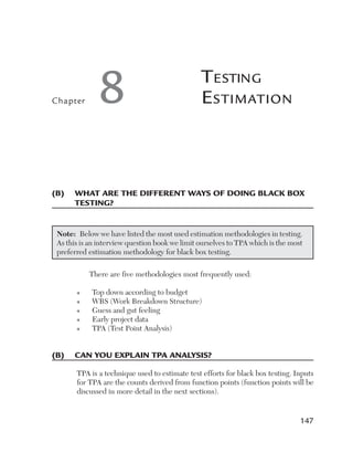 Chapter       8                                 T esTing
                                                e sTimaTion



(B)	 	 hat	are	the	different	Ways	of	doing	Black	Box	
     W
     testing?


 Note:  Below we have listed the most used estimation methodologies in testing. 
 As this is an interview question book we limit ourselves to TPA which is the most 
 preferred estimation methodology for black box testing. 

           There are five methodologies most frequently used:

       n    Top down according to budget
       n    WBS (Work Breakdown Structure)
       n    Guess and gut feeling
       n    Early project data
       n    TPA (Test Point Analysis)


(B)	 can	you	explain	tpa	analysis?

       TPA is a technique used to estimate test efforts for black box testing. Inputs 
       for TPA are the counts derived from function points (function points will be 
       discussed in more detail in the next sections). 


                                                                                 147
 