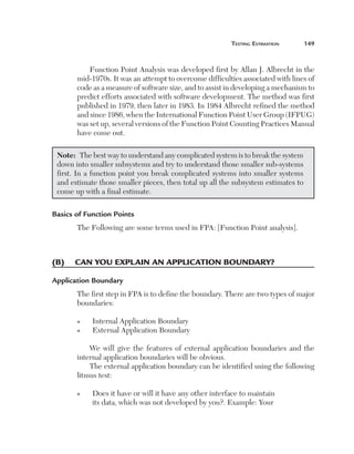 teSting	eStimation	      149



              Function Point Analysis was developed first by Allan J. Albrecht in the 
          mid-1970s. It was an attempt to overcome difficulties associated with lines of 
          code as a measure of software size, and to assist in developing a mechanism to 
          predict efforts associated with software development. The method was first 
          published in 1979, then later in 1983. In 1984 Albrecht refined the method 
          and since 1986, when the International Function Point User Group (IFPUG) 
          was set up, several versions of the Function Point Counting Practices Manual 
          have come out.

    Note:  The best way to understand any complicated system is to break the system 
    down into smaller subsystems and try to understand those smaller sub-systems 
    first. In a function point you break complicated systems into smaller systems 
    and estimate those smaller pieces, then total up all the subsystem estimates to 
    come up with a final estimate.

Basics of Function Points
          The Following are some terms used in FPA: [Function Point analysis]. 



(B)	 	 an	you	explain	an	application	Boundary?
     c

Application Boundary
          The first step in FPA is to define the boundary. There are two types of major 
          boundaries:

          n    Internal Application Boundary
          n    External Application Boundary

              We  will  give  the  features  of  external  application  boundaries  and  the 
          internal application boundaries will be obvious.
              The external application boundary can be identified using the following 
          litmus test:

          n    D
                 oes it have or will it have any other interface to maintain 
               its data, which was not developed by you?. Example: Your 
 