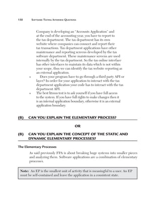 150	       Software	teSting	interview	QueStionS



              Company is developing an “Accounts Application” and  
              at the end of the accounting year, you have to report to  
              the tax department. The tax department has its own  
              website where companies can connect and report their 
              tax transactions. Tax department applications have other 
              maintenance and reporting screens developed by the tax 
              software department. These maintenance screens are used 
              internally by the tax department. So the tax online interface 
              has other interfaces to maintain its data which is not within 
              your scope, thus we can identify the tax website reporting as 
              an external application.
       n      Does your program have to go through a third party API or 
              layer? In order for your application to interact with the tax 
              department application your code has to interact with the tax 
              department API.
       n      T
                he best litmus test is to ask yourself if you have full access 
              to the system. If you have full rights to make changes then it 
              is an internal application boundary, otherwise it is an external 
              application boundary.


(B)	 	 an	you	explain	the	elementary	process?
     c

                                             or

(B)	 can	you	explain	the	concept	of	the	static	and		
     	
     dynamic	elementary	processes?

The Elementary Processes
       As said previously FPA is about breaking huge systems into smaller pieces 
       and analyzing them. Software applications are a combination of elementary 
       processes.

 Note:  An EP is the smallest unit of activity that is meaningful to a user. An EP 
 must be self-contained and leave the application in a consistent state.
 