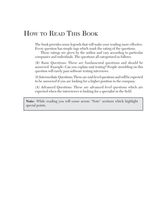 hoW to ReaD this book
     The book provides some legends that will make your reading more effective.
     Every question has simple tags which mark the rating of the questions.
        These ratings are given by the author and vary according to particular
     companies and individuals. The questions all categorized as follows:
     (B) Basic Questions: These are fundamental questions and should be
     answered. Example: Can you explain unit testing? People stumbling on this
     question will rarely pass software testing interviews.
     (I) Intermediate Questions: These are mid-level questions and will be expected
     to be answered if you are looking for a higher position in the company.
     (A) Advanced Questions: These are advanced level questions which are
     expected when the interviewer is looking for a specialist in the field.

Note: While reading you will come across “Note” sections which highlight
special points.
 