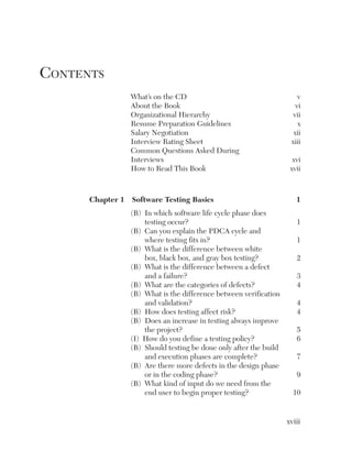 Contents
                 What’s on the CD                                      v
                 About the Book                                       vi
                 Organizational Hierarchy                            vii
                 Resume Preparation Guidelines                         x
                 Salary Negotiation                                  xii
                 Interview Rating Sheet                             xiii
                 Common Questions Asked During
                 Interviews                                          xvi
                 How to Read This Book                              xvii



      Chapter1 SoftwareTestingBasics                             1
                 (B) In which software life cycle phase does
                     testing occur?                                   1
                 (B) Can you explain the PDCA cycle and
                     where testing fits in?                           1
                 (B) What is the difference between white
                     box, black box, and gray box testing?            2
                 (B) What is the difference between a defect
                     and a failure?                                   3
                 (B) What are the categories of defects?              4
                 (B) What is the difference between verification
                     and validation?                                  4
                 (B) How does testing affect risk?                    4
                 (B) Does an increase in testing always improve
                     the project?                                     5
                 (I) How do you define a testing policy?              6
                 (B) Should testing be done only after the build
                     and execution phases are complete?               7
                 (B) Are there more defects in the design phase
                     or in the coding phase?                          9
                 (B) What kind of input do we need from the
                     end user to begin proper testing?               10


                                                                   xviii
 