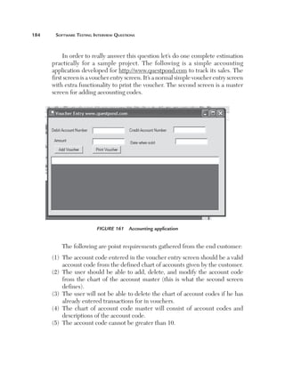 184	    Software	teSting	interview	QueStionS



            In order to really answer this question let’s do one complete estimation 
       practically  for  a  sample  project.  The  following  is  a  simple  accounting 
       application developed for http://www.questpond.com to track its sales. The 
       first screen is a voucher entry screen. It’s a normal simple voucher entry screen 
       with extra functionality to print the voucher. The second screen is a master 
       screen for adding accounting codes. 




                           Figure 161  Accounting application


           The following are point requirements gathered from the end customer:
       (1)    he account code entered in the voucher entry screen should be a valid 
            T
            account code from the defined chart of accounts given by the customer.
       (2)    he  user  should  be  able  to  add,  delete,  and  modify  the  account  code 
            T
            from  the  chart  of  the  account  master  (this  is  what  the  second  screen 
            defines). 
       (3)    he user will not be able to delete the chart of account codes if he has 
            T
            already entered transactions for in vouchers.
       (4)    he  chart  of  account  code  master  will  consist  of  account  codes  and 
            T
            descriptions of the account code.
       (5)    he account code cannot be greater than 10.
            T
 