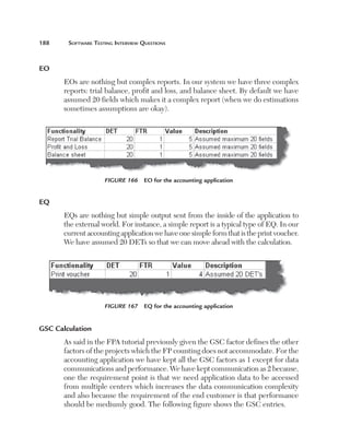 188	    Software	teSting	interview	QueStionS



EO
       EOs are nothing but complex reports. In our system we have three complex 
       reports: trial balance, profit and loss, and balance sheet. By default we have 
       assumed 20 fields which makes it a complex report (when we do estimations 
       sometimes assumptions are okay).




                     Figure 166  EO for the accounting application


EQ
       EQs are nothing but simple output sent from the inside of the application to 
       the external world. For instance, a simple report is a typical type of EQ. In our 
       current accounting application we have one simple form that is the print voucher. 
       We have assumed 20 DETs so that we can move ahead with the calculation.




                     Figure 167  EQ for the accounting application


GSC Calculation
       As said in the FPA tutorial previously given the GSC factor defines the other 
       factors of the projects which the FP counting does not accommodate. For the 
       accounting application we have kept all the GSC factors as 1 except for data 
       communications and performance. We have kept communication as 2 because, 
       one the requirement point is that we need application data to be accessed 
       from multiple centers which increases the data communication complexity 
       and also because the requirement of the end customer is that performance 
       should be mediumly good. The following figure shows the GSC entries.
 