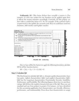 teSting	eStimation	        197



             Uniformity (U):  This  factor  defines  how  reusable  a  system  is.  For 
       instance,  if  a  test  case  written  for  one  function  can  be  applied  again  then 
       it  affects  the  testing  estimates  accordingly.  Currently,  for  this  project,  we 
       have taken a uniformity factor of 1. So, for example, if the customer had a 
       requirement to also update the accounts code then we could have used two 
       functions, Add voucher and Update voucher.




                                 Figure 180  Uniformity


           One we have all the five factors we apply the following formula to calculate 
       Df for all the function factors:
           Df 5 [(Ue 1 Uy 1 I 1 C)/16] * U

Step 3: Calculate Qd
       The third step is to calculate Qd. Qd, i.e, dynamic quality characteristics, have 
       two  parts:  explicit  characteristics  (Qde)  and  implicit  characteristics  (Qdi). 
       Qde  has  five  important  characteristics:  Functionality,  Security,  Suitability, 
       Performance, and Portability. The following diagram shows how we rate those 
       ratings. Qdi defines the implicit characteristic part of the Qd. These are not 
       standard and vary from project to project. For instance, we have identified 
       for this accounting application four characteristics: user friendly, efficiency, 
       performance, and maintainability. From these four characteristics we assign 
 