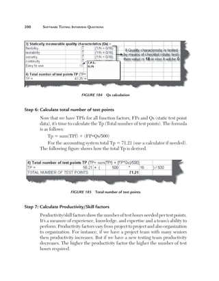 200	     Software	teSting	interview	QueStionS




                                Figure 184  Qs calculation


Step 6: Calculate total number of test points
        Now that we have TPfs for all function factors, FPs and Qs (static test point 
        data), it’s time to calculate the Tp (Total number of test points). The formula 
        is as follows:
             Tp 5 sum(TPf) 1 (FP*Qs/500)
             For the accounting system total Tp 5 71.21 (use a calculator if needed). 
        The following figure shows how the total Tp is derived.




                         Figure 185  Total number of test points


Step 7: Calculate Productivity/Skill factors
        Productivity/skill factors show the number of test hours needed per test points. 
        It’s a measure of experience, knowledge, and expertise and a team’s ability to 
        perform. Productivity factors vary from project to project and also organization 
        to organization. For instance, if we have a project team with many seniors 
        then productivity increases. But if we have a new testing team productivity 
        decreases. The higher the productivity factor the higher the number of test 
        hours required.
 