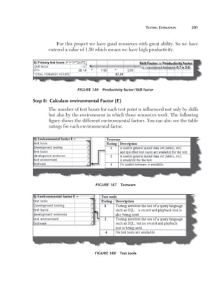 teSting	eStimation	   201



           For this project we have good resources with great ability. So we have 
       entered a value of 1.50 which means we have high productivity.




                     Figure 186  Productivity factor/Skill factor

Step 8:  Calculate environmental Factor (E)
       The number of test hours for each test point is influenced not only by skills 
       but also by the environment in which those resources work. The following 
       figure shows the different environmental factors. You can also see the table 
       ratings for each environmental factor.




                               Figure 187  Testware




                               Figure 188  Test tools
 