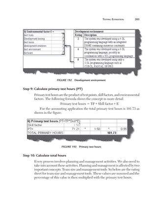 teSting	eStimation	      203




                        Figure 192  Development environment


Step 9: Calculate primary test hours (PT)
       Primary test hours are the product of test points, skill factors, and environmental 
       factors. The following formula shows the concept in more detail:
                           Primary test hours 5 TP * Skill factor * E
           For the accounting application the total primary test hours is 101.73 as 
       shown in the figure.




                            Figure 193  Primary test hours


Step 10: Calculate total hours
       Every process involves planning and management activities. We also need to 
       take into account these activities. Planning and management is affected by two 
       important concepts. Team size and management tools. So below are the rating 
       sheet for team size and management tools. These values are summed and the 
       percentage of this value is then multiplied with the primary test hours.
 