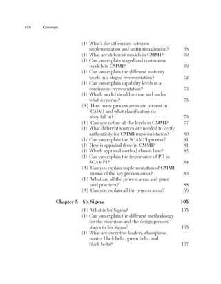 xxii	   cOntents



                         (I) What’s the difference between
                             implementation and institutionalization?       68
                         (I) What are different models in CMMI?             69
                         (I) Can you explain staged and continuous
                             models in CMMI?                                69
                         (I) Can you explain the different maturity
                             levels in a staged representation?             72
                         (I) Can you explain capability levels in a
                             continuous representation?                     73
                         (I) Which model should we use and under
                             what scenarios?                                75
                         (A) How many process areas are present in
                              CMMI and what classification do
                              they fall in?                                 75
                         (B) Can you define all the levels in CMMI?         77
                         (I) What different sources are needed to verify
                             authenticity for CMMI implementation?          80
                         (I) Can you explain the SCAMPI process?            81
                         (I) How is appraisal done in CMMI?                 81
                         (I) Which appraisal method class is best?          82
                         (I) Can you explain the importance of PII in
                             SCAMPI?                                        84
                         (A) Can you explain implementation of CMMI
                              in one of the key process areas?              85
                         (B) What are all the process areas and goals
                              and practices?                                88
                         (A) Can you explain all the process areas?         88

              Chapter5 SixSigma                                        105
                         (B) What is Six Sigma?                            105
                         (I) Can you explain the different methodology
                             for the execution and the design process
                             stages in Six Sigma?                          105
                         (I) What are executive leaders, champions,
                             master black belts, green belts, and
                             black belts?                                  107
 