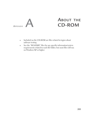 Appendix     A                                         A bout the
                                                       CD-RoM

     ■	    I
            ncludedontheCD-ROMarefilesrelatedtotopicsabout
           softwaretesting
     ■	    S
            eethe“README”filesforanyspecificinformation/system
           requirementsrelatedtoeachfilefolder,butmostfileswillrun
           onWindowsXPorhigher




                                                                                205
 