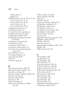 208	     Index



  Engineering, 76                        Defect seeding, 119–120
  Support, 76                            Defect spoilage, 125–126
CMMI model, 67–68, 70, 75–76, 77–80      Defects, 3
  Level 1 and level 2, 77–78             DELFP, 180–181
  Level 2 and level 3, 78–79             Deployment phase workbench, 16
  Level 3 and level 4, 79                Design phase workbench, 16
  Level 4 and level 5, 79–80             Design phase, defects in, 9
Coding phase, defects in, 9              Developers as testers, 47
Cohabiting software, 37                  Development environment, 203
Common interview questions, xvi          Development testing, 202
Complex processing, 161–162              Df calculation, 191–192
Complexity calculation, 196              Director, VII
Configuration management (CM),           Distributed data processing, 157–158
      30, 89–90                          DMADV model, 105–107
Confirmation testing, 28–29              DMAIC, 105–107
Consultant costs, 62                     Documentation, 46
Continuous models, 69–71                 Documentation validation (VAL), 102
Continuous representation, 75            DPMO, 105
Cost elements in implementation          DRE formula, 121–124
      process, 62
Cost of defects, 12–13
Coverage techniques, 29                  E
Coverage tool, 29–30                     EF calculation, 201
CTO, VII                                 EI calculation, 187
Customer input, 25                       EI rating table, 166
                                         EIF calculation, 187
                                         Elementary process, 150–151
D                                        End-user efficiency, 159–160
Data communications, 156–157             Engineering process area, 76
Data element types (DETs), 154           Enhancement function points, 180
Data-driven testing, 145                 Entry criteria, 40, 25
Decision analysis resolution (DAR), 90   Environment reality, 26–27
Decision coverage, 29                    EO calculation, 188
Decision tables, 58–59                   EO rating table, 166
Defect age, 125                          EQ calculation, 188
Defect cascading, 17                     EQ rating table, 167
Defect removal efficiency (DRE),         Equivalence partitioning, 49–51
      121–124                            Evolutionary model, 39, 43
 