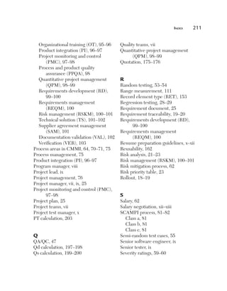 Index	   211


  Organizational training (OT), 95–96   Quality teams, vii
  Product integration (PI), 96–97       Quantitative project management
  Project monitoring and control              (QPM), 98–99
      (PMC), 97–98                      Quotation, 175–176
  Process and product quality
      assurance (PPQA), 98
  Quantitative project management       R
      (QPM), 98–99                      Random testing, 53–54
  Requirements development (RD),        Range measurement, 111
      99–100                            Record element type (RET), 153
  Requirements management               Regression testing, 28–29
      (REQM), 100                       Requirement document, 25
  Risk management (RSKM), 100–101       Requirement traceability, 19–20
  Technical solution (TS), 101–102      Requirements development (RD),
  Supplier agreement management               99–100
      (SAM), 101                        Requirements management
  Documentation validation (VAL), 102         (REQM), 100
  Verification (VER), 103               Resume preparation guidelines, x–xii
Process areas in CMMI, 64, 70–71, 75    Reusability, 162
Process management, 75                  Risk analysis, 21–23
Product integration (PI), 96–97         Risk management (RSKM), 100–101
Program manager, viii                   Risk mitigation process, 62
Project lead, ix                        Risk priority table, 23
Project management, 76                  Rollout, 18–19
Project manager, vii, ix, 25
Project monitoring and control (PMC),
      97–98                             S
Project plan, 25                        Salary, 62
Project teams, vii                      Salary negotiation, xii–xiii
Project test manager, x                 SCAMPI process, 81–82
PT calculation, 203                       Class a, 81
                                          Class b, 81
                                          Class c, 81
Q                                       Semi-random test cases, 55
QA/QC, 47                               Senior software engineer, ix
Qd calculation, 197–198                 Senior tester, ix
Qs calculation, 199–200                 Severity ratings, 59–60
 