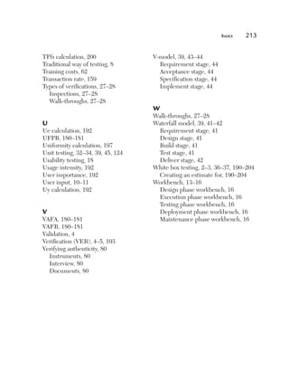 Index	   213


TPfs calculation, 200              V-model, 39, 43–44
Traditional way of testing, 8        Requirement stage, 44
Training costs, 62                   Acceptance stage, 44
Transaction rate, 159                Specification stage, 44
Types of verifications, 27–28        Implement stage, 44
  Inspections, 27–28
  Walk-throughs, 27–28
                                   W
                                   Walk-throughs, 27–28
U                                  Waterfall model, 39, 41–42
Ue calculation, 192                 Requirement stage, 41
UFPB, 180–181                       Design stage, 41
Uniformity calculation, 197         Build stage, 41
Unit testing, 32–34, 39, 45, 124    Test stage, 41
Usability testing, 18               Deliver stage, 42
Usage intensity, 192               White box testing, 2–3, 36–37, 190–204
User importance, 192                Creating an estimate for, 190–204
User input, 10–11                  Workbench, 13–16
Uy calculation, 192                 Design phase workbench, 16
                                    Execution phase workbench, 16
                                    Testing phase workbench, 16
V                                   Deployment phase workbench, 16
VAFA, 180–181                       Maintenance phase workbench, 16
VAFB, 180–181
Validation, 4
Verification (VER), 4–5, 103
Verifying authenticity, 80
  Instruments, 80
  Interview, 80
  Documents, 80
 
