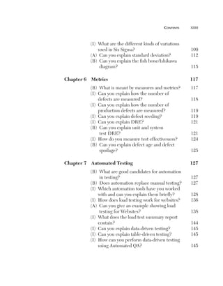 cOntents	   xxiii



               (I) What are the different kinds of variations
                   used in Six Sigma?                            109
               (A) Can you explain standard deviation?           112
               (B) Can you explain the fish bone/Ishikawa
                    diagram?                                     115

    Chapter6 Metrics                                          117
               (B) What is meant by measures and metrics?        117
               (I) Can you explain how the number of
                   defects are measured?                         118
               (I) Can you explain how the number of
                   production defects are measured?              119
               (I) Can you explain defect seeding?               119
               (I) Can you explain DRE?                          121
               (B) Can you explain unit and system
                    test DRE?                                    121
               (I) How do you measure test effectiveness?        124
               (B) Can you explain defect age and defect
                    spoilage?                                    125

    Chapter7 AutomatedTesting                                127
               (B) What are good candidates for automation
                    in testing?                                  127
               (B) Does automation replace manual testing?       127
               (I) Which automation tools have you worked
                   with and can you explain them briefly?        128
               (I) How does load testing work for websites?      136
               (A) Can you give an example showing load
                    testing for Websites?                        138
               (I) What does the load test summary report
                   contain?                                      144
               (I) Can you explain data-driven testing?          145
               (I) Can you explain table-driven testing?         145
               (I) How can you perform data-driven testing
                   using Automated QA?                           145
 
