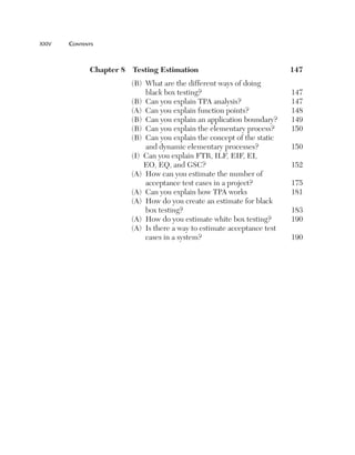 xxiv	   cOntents



              Chapter8 TestingEstimation                              147
                         (B) What are the different ways of doing
                             black box testing?                           147
                         (B) Can you explain TPA analysis?                147
                         (A) Can you explain function points?             148
                         (B) Can you explain an application boundary?     149
                         (B) Can you explain the elementary process?      150
                         (B) Can you explain the concept of the static
                             and dynamic elementary processes?            150
                         (I) Can you explain FTR, ILF, EIF, EI,
                             EO, EQ, and GSC?                             152
                         (A) How can you estimate the number of
                             acceptance test cases in a project?          175
                         (A) Can you explain how TPA works                181
                         (A) How do you create an estimate for black
                             box testing?                                 183
                         (A) How do you estimate white box testing?       190
                         (A) Is there a way to estimate acceptance test
                             cases in a system?                           190
 